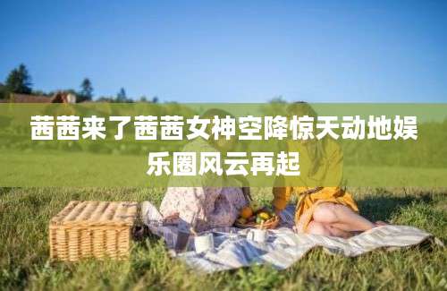 茜茜来了茜茜女神空降惊天动地娱乐圈风云再起
