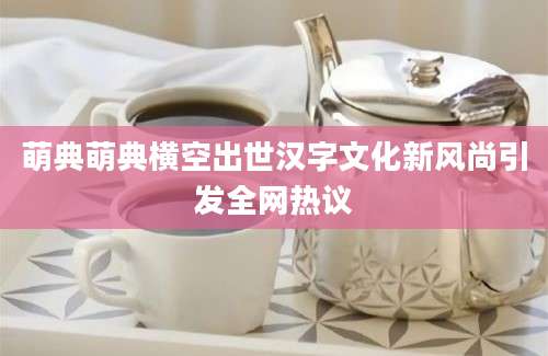 萌典萌典横空出世汉字文化新风尚引发全网热议