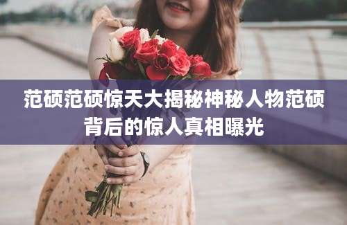范硕范硕惊天大揭秘神秘人物范硕背后的惊人真相曝光