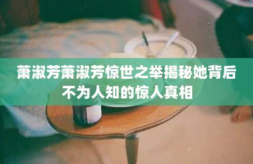 萧淑芳萧淑芳惊世之举揭秘她背后不为人知的惊人真相