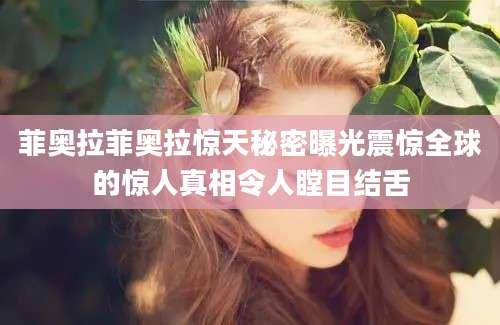 菲奥拉菲奥拉惊天秘密曝光震惊全球的惊人真相令人瞠目结舌