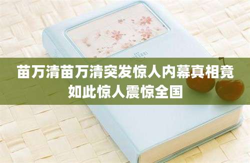 苗万清苗万清突发惊人内幕真相竟如此惊人震惊全国