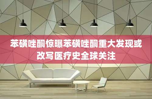 苯磺唑酮惊曝苯磺唑酮重大发现或改写医疗史全球关注