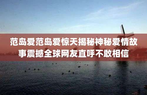范岛爱范岛爱惊天揭秘神秘爱情故事震撼全球网友直呼不敢相信