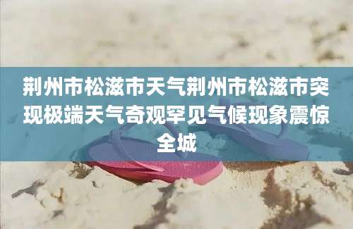 荆州市松滋市天气荆州市松滋市突现极端天气奇观罕见气候现象震惊全城