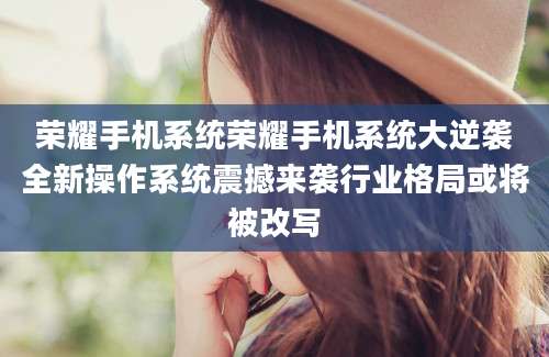 荣耀手机系统荣耀手机系统大逆袭全新操作系统震撼来袭行业格局或将被改写