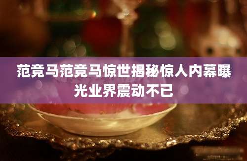 范竞马范竞马惊世揭秘惊人内幕曝光业界震动不已