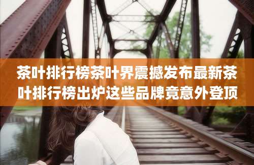 茶叶排行榜茶叶界震撼发布最新茶叶排行榜出炉这些品牌竟意外登顶