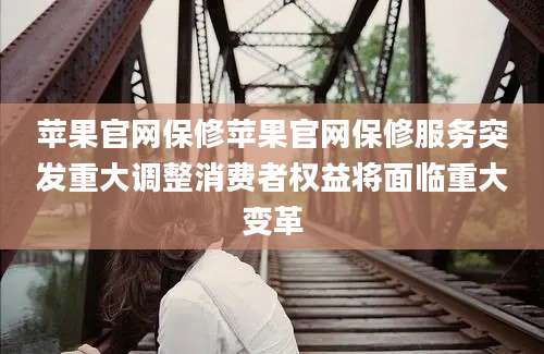 苹果官网保修苹果官网保修服务突发重大调整消费者权益将面临重大变革