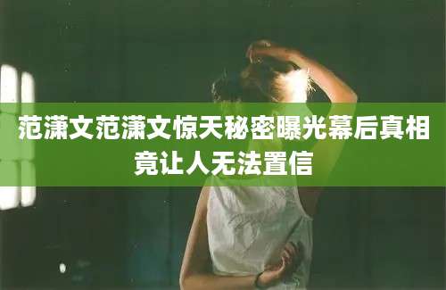 范潇文范潇文惊天秘密曝光幕后真相竟让人无法置信