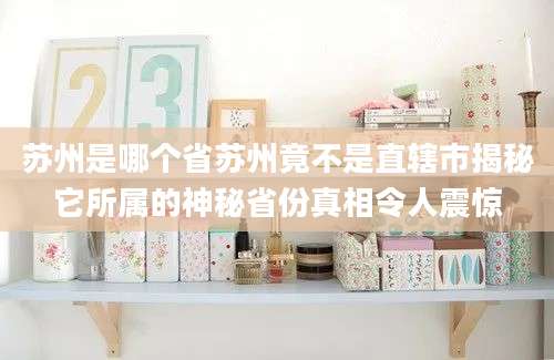 苏州是哪个省苏州竟不是直辖市揭秘它所属的神秘省份真相令人震惊