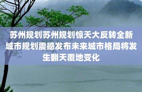 苏州规划苏州规划惊天大反转全新城市规划震撼发布未来城市格局将发生翻天覆地变化