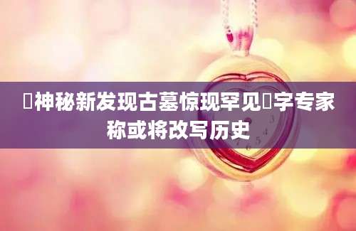 莃神秘新发现古墓惊现罕见莃字专家称或将改写历史