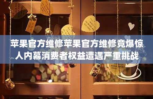 苹果官方维修苹果官方维修竟爆惊人内幕消费者权益遭遇严重挑战