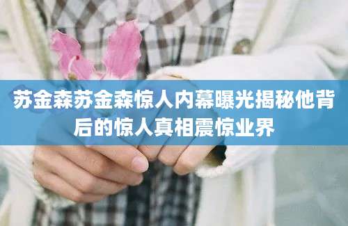 苏金森苏金森惊人内幕曝光揭秘他背后的惊人真相震惊业界