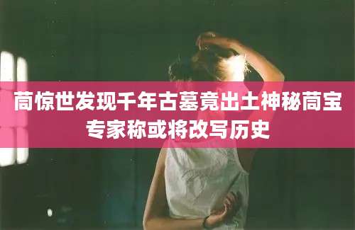 茼惊世发现千年古墓竟出土神秘茼宝专家称或将改写历史