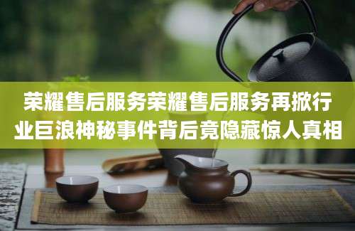 荣耀售后服务荣耀售后服务再掀行业巨浪神秘事件背后竟隐藏惊人真相
