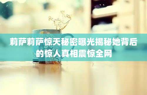 莉萨莉萨惊天秘密曝光揭秘她背后的惊人真相震惊全网