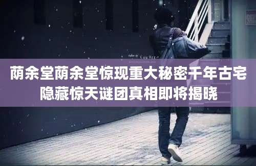 荫余堂荫余堂惊现重大秘密千年古宅隐藏惊天谜团真相即将揭晓