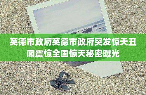 英德市政府英德市政府突发惊天丑闻震惊全国惊天秘密曝光