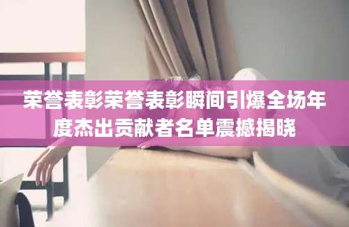 荣誉表彰荣誉表彰瞬间引爆全场年度杰出贡献者名单震撼揭晓