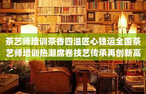 茶艺师培训茶香四溢匠心独运全国茶艺师培训热潮席卷技艺传承再创新高