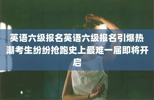 英语六级报名英语六级报名引爆热潮考生纷纷抢跑史上最难一届即将开启