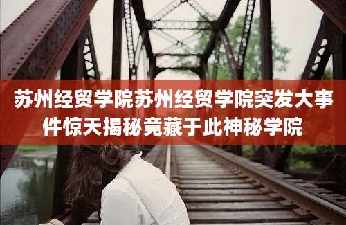 苏州经贸学院苏州经贸学院突发大事件惊天揭秘竟藏于此神秘学院