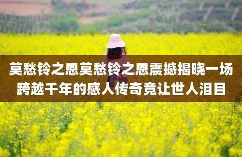 莫愁铃之恩莫愁铃之恩震撼揭晓一场跨越千年的感人传奇竟让世人泪目