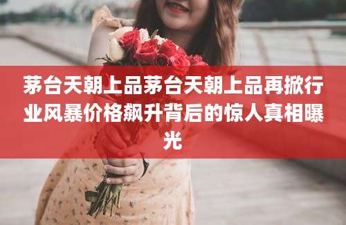 茅台天朝上品茅台天朝上品再掀行业风暴价格飙升背后的惊人真相曝光