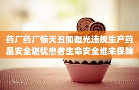 药厂药厂惊天丑闻曝光违规生产药品安全堪忧患者生命安全谁来保障