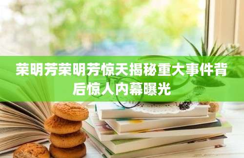 荣明芳荣明芳惊天揭秘重大事件背后惊人内幕曝光