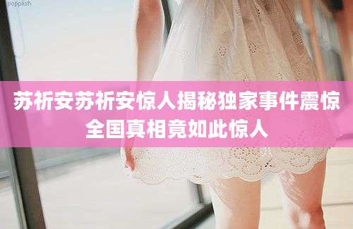 苏祈安苏祈安惊人揭秘独家事件震惊全国真相竟如此惊人