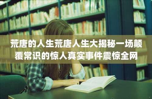 荒唐的人生荒唐人生大揭秘一场颠覆常识的惊人真实事件震惊全网