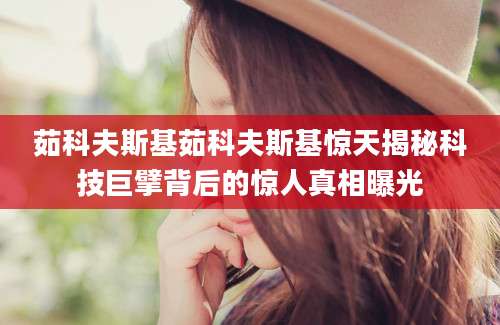 茹科夫斯基茹科夫斯基惊天揭秘科技巨擘背后的惊人真相曝光