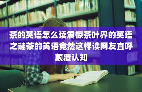 茶的英语怎么读震惊茶叶界的英语之谜茶的英语竟然这样读网友直呼颠覆认知