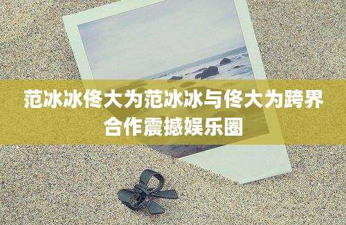 范冰冰佟大为范冰冰与佟大为跨界合作震撼娱乐圈
