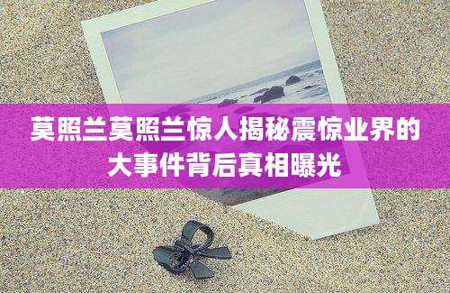莫照兰莫照兰惊人揭秘震惊业界的大事件背后真相曝光