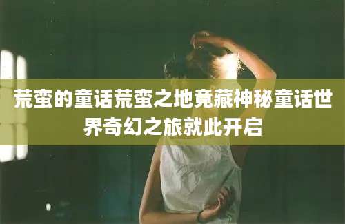 荒蛮的童话荒蛮之地竟藏神秘童话世界奇幻之旅就此开启
