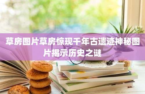 草房图片草房惊现千年古遗迹神秘图片揭示历史之谜