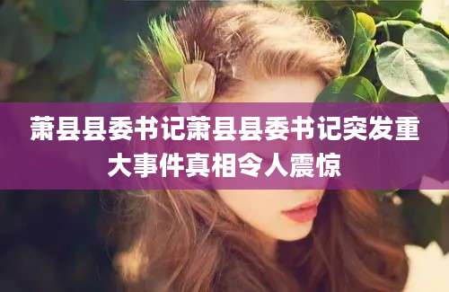 萧县县委书记萧县县委书记突发重大事件真相令人震惊