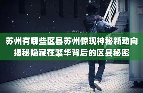 苏州有哪些区县苏州惊现神秘新动向揭秘隐藏在繁华背后的区县秘密