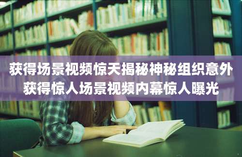 获得场景视频惊天揭秘神秘组织意外获得惊人场景视频内幕惊人曝光