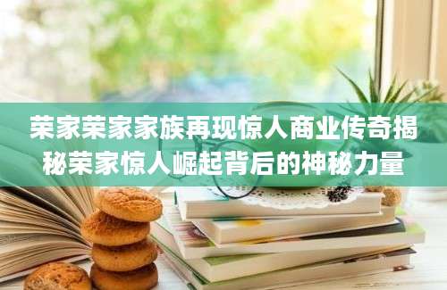荣家荣家家族再现惊人商业传奇揭秘荣家惊人崛起背后的神秘力量