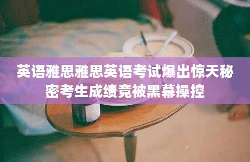 英语雅思雅思英语考试爆出惊天秘密考生成绩竟被黑幕操控