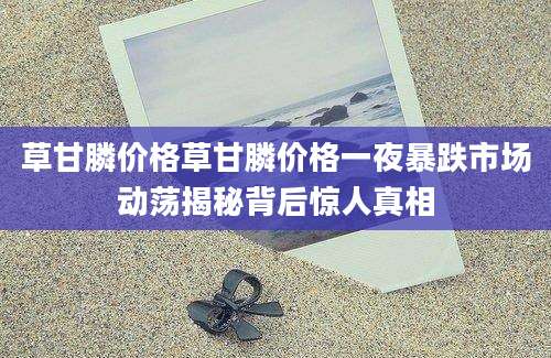 草甘膦价格草甘膦价格一夜暴跌市场动荡揭秘背后惊人真相