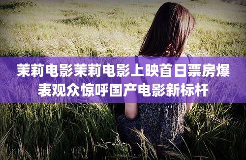 茉莉电影茉莉电影上映首日票房爆表观众惊呼国产电影新标杆