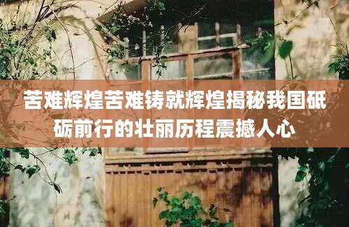 苦难辉煌苦难铸就辉煌揭秘我国砥砺前行的壮丽历程震撼人心