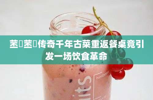 苤茢苤茢传奇千年古菜重返餐桌竟引发一场饮食革命