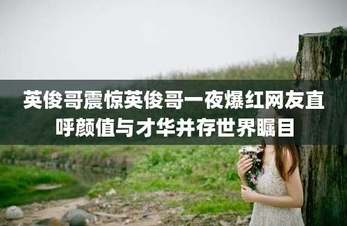 英俊哥震惊英俊哥一夜爆红网友直呼颜值与才华并存世界瞩目